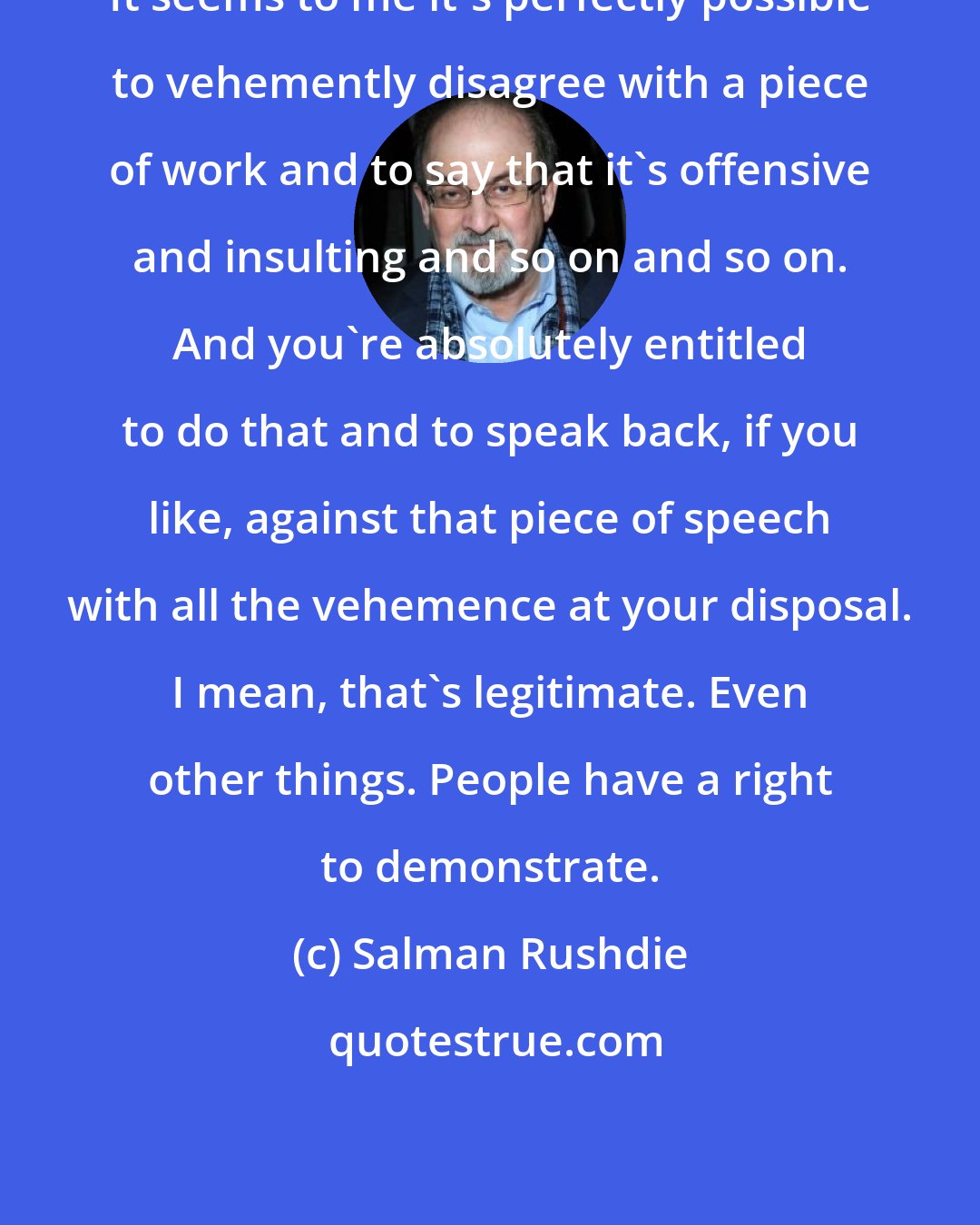 Salman Rushdie: It seems to me it's perfectly possible to vehemently disagree with a piece of work and to say that it's offensive and insulting and so on and so on. And you're absolutely entitled to do that and to speak back, if you like, against that piece of speech with all the vehemence at your disposal. I mean, that's legitimate. Even other things. People have a right to demonstrate.