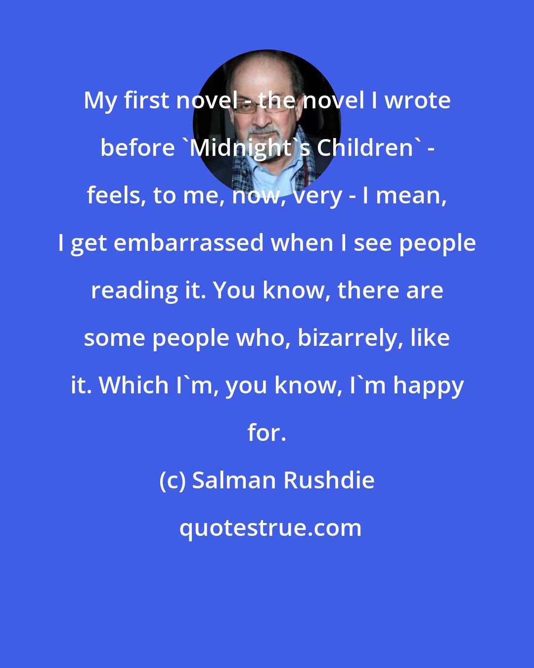 Salman Rushdie: My first novel - the novel I wrote before 'Midnight's Children' - feels, to me, now, very - I mean, I get embarrassed when I see people reading it. You know, there are some people who, bizarrely, like it. Which I'm, you know, I'm happy for.