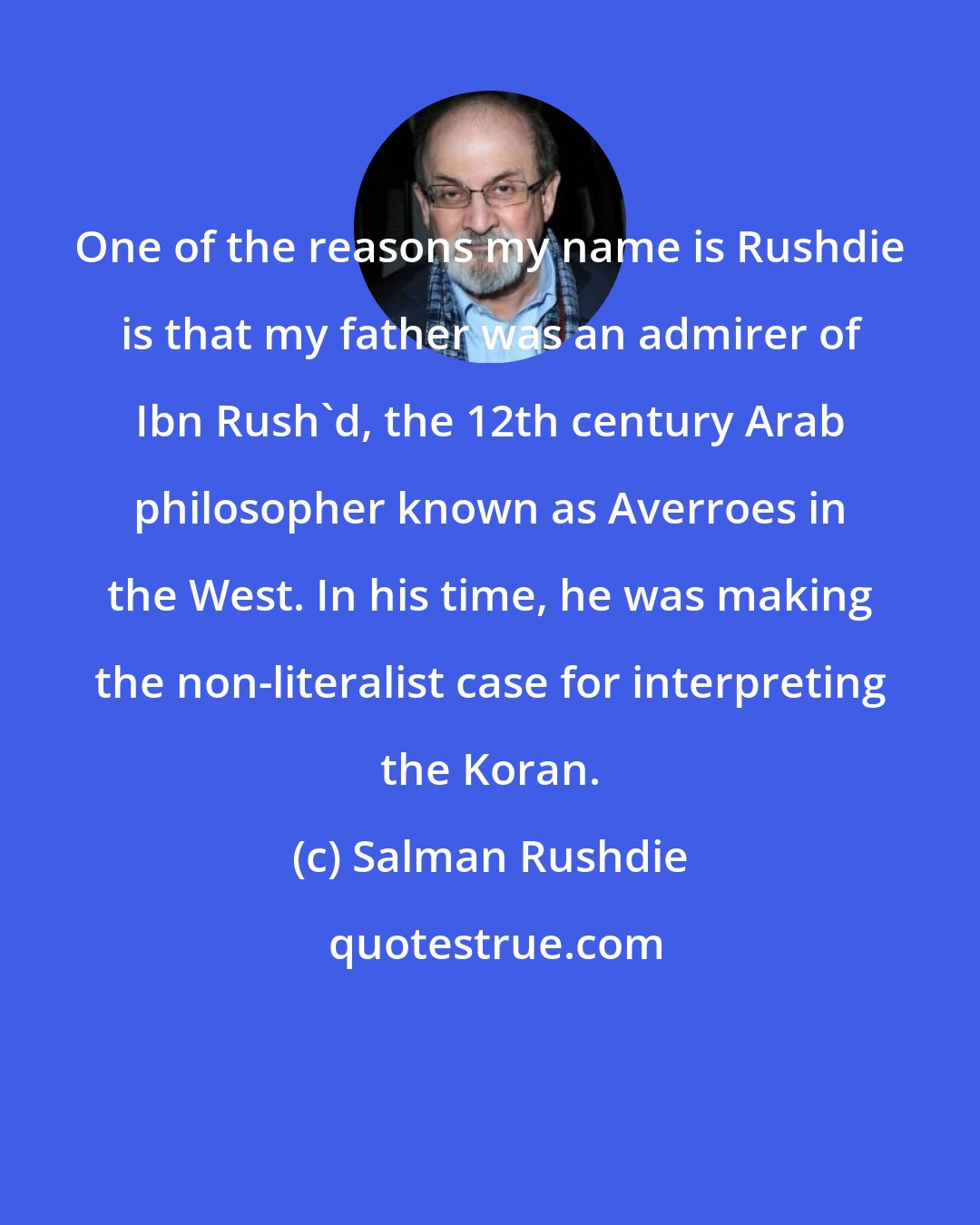 Salman Rushdie: One of the reasons my name is Rushdie is that my father was an admirer of Ibn Rush'd, the 12th century Arab philosopher known as Averroes in the West. In his time, he was making the non-literalist case for interpreting the Koran.