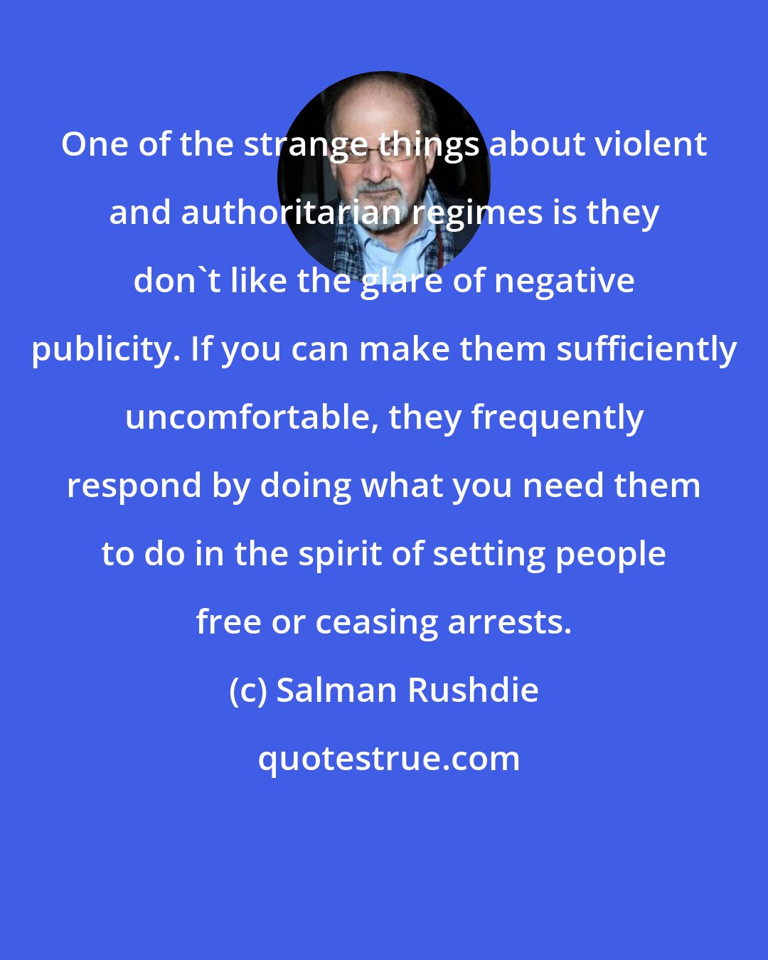 Salman Rushdie: One of the strange things about violent and authoritarian regimes is they don't like the glare of negative publicity. If you can make them sufficiently uncomfortable, they frequently respond by doing what you need them to do in the spirit of setting people free or ceasing arrests.