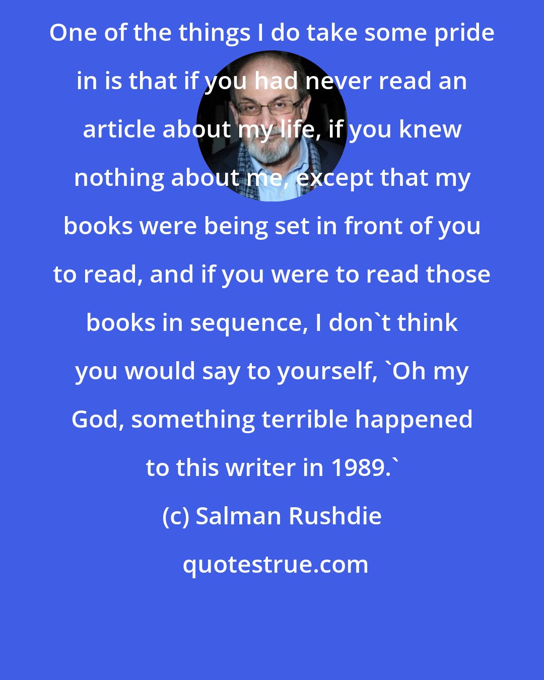 Salman Rushdie: One of the things I do take some pride in is that if you had never read an article about my life, if you knew nothing about me, except that my books were being set in front of you to read, and if you were to read those books in sequence, I don't think you would say to yourself, 'Oh my God, something terrible happened to this writer in 1989.'