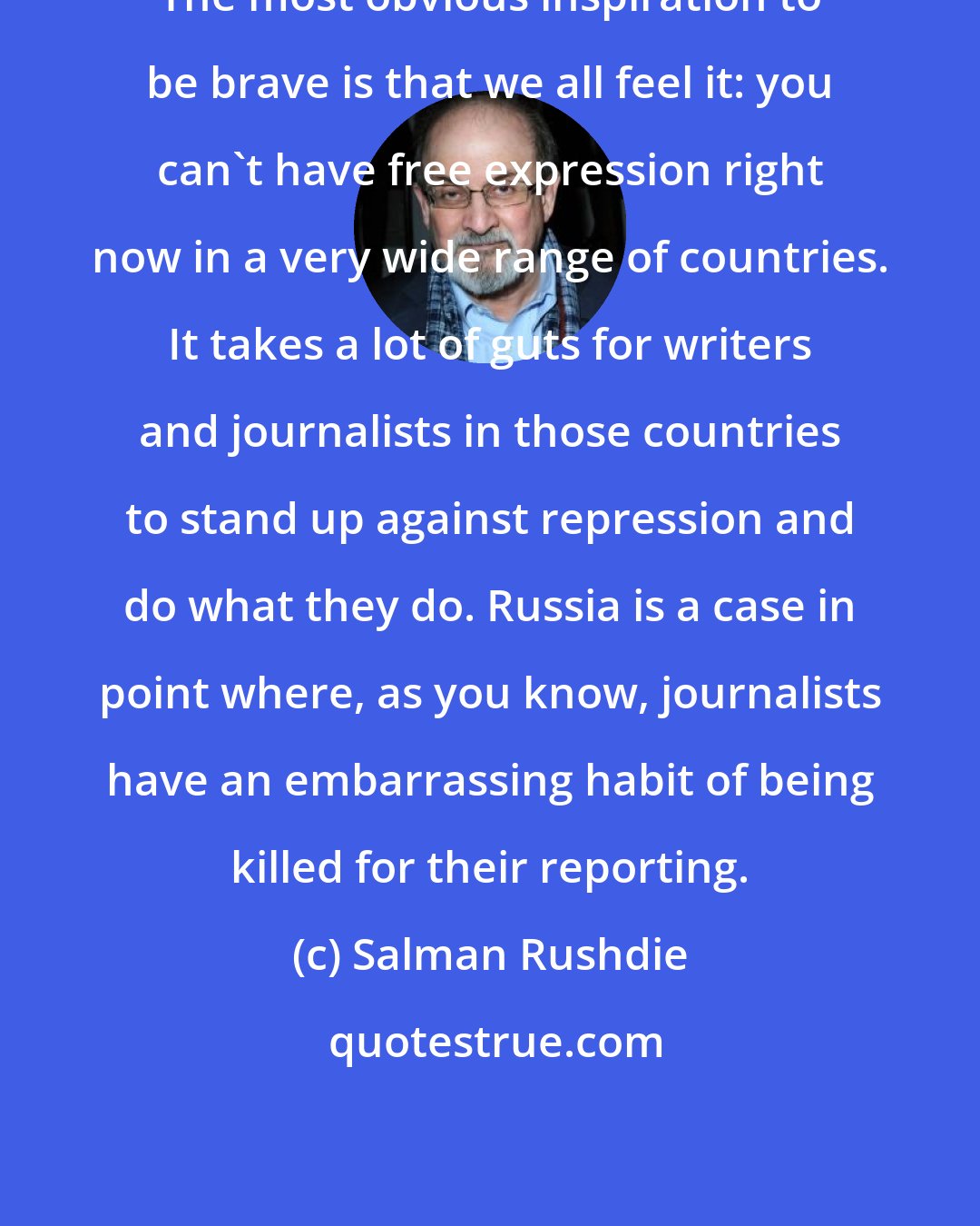 Salman Rushdie: The most obvious inspiration to be brave is that we all feel it: you can't have free expression right now in a very wide range of countries. It takes a lot of guts for writers and journalists in those countries to stand up against repression and do what they do. Russia is a case in point where, as you know, journalists have an embarrassing habit of being killed for their reporting.