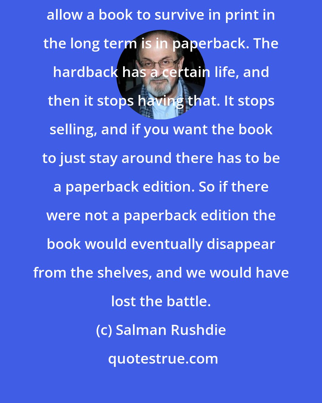 Salman Rushdie: This was an age before e-books. We all knew that the only way you can allow a book to survive in print in the long term is in paperback. The hardback has a certain life, and then it stops having that. It stops selling, and if you want the book to just stay around there has to be a paperback edition. So if there were not a paperback edition the book would eventually disappear from the shelves, and we would have lost the battle.