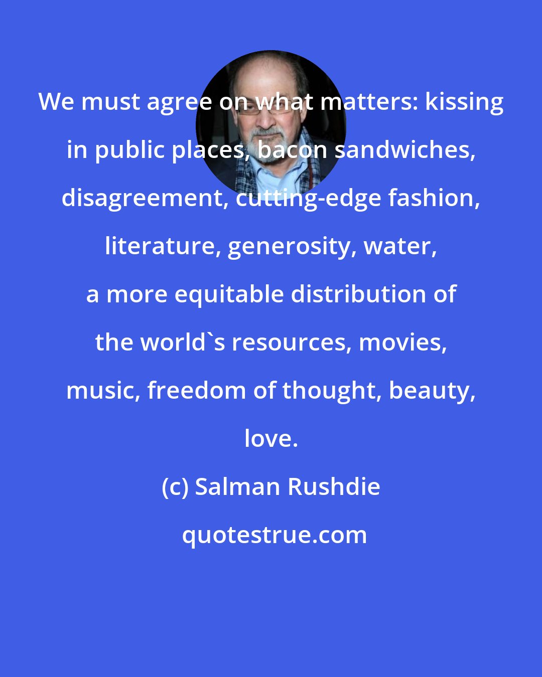 Salman Rushdie: We must agree on what matters: kissing in public places, bacon sandwiches, disagreement, cutting-edge fashion, literature, generosity, water, a more equitable distribution of the world's resources, movies, music, freedom of thought, beauty, love.