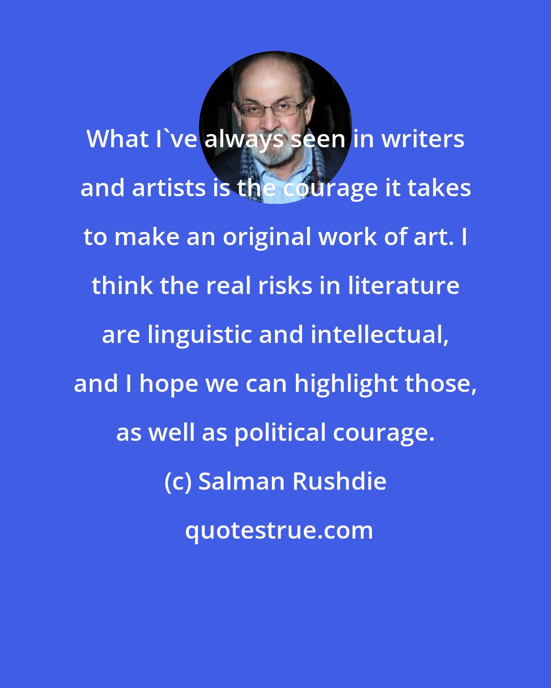 Salman Rushdie: What I've always seen in writers and artists is the courage it takes to make an original work of art. I think the real risks in literature are linguistic and intellectual, and I hope we can highlight those, as well as political courage.