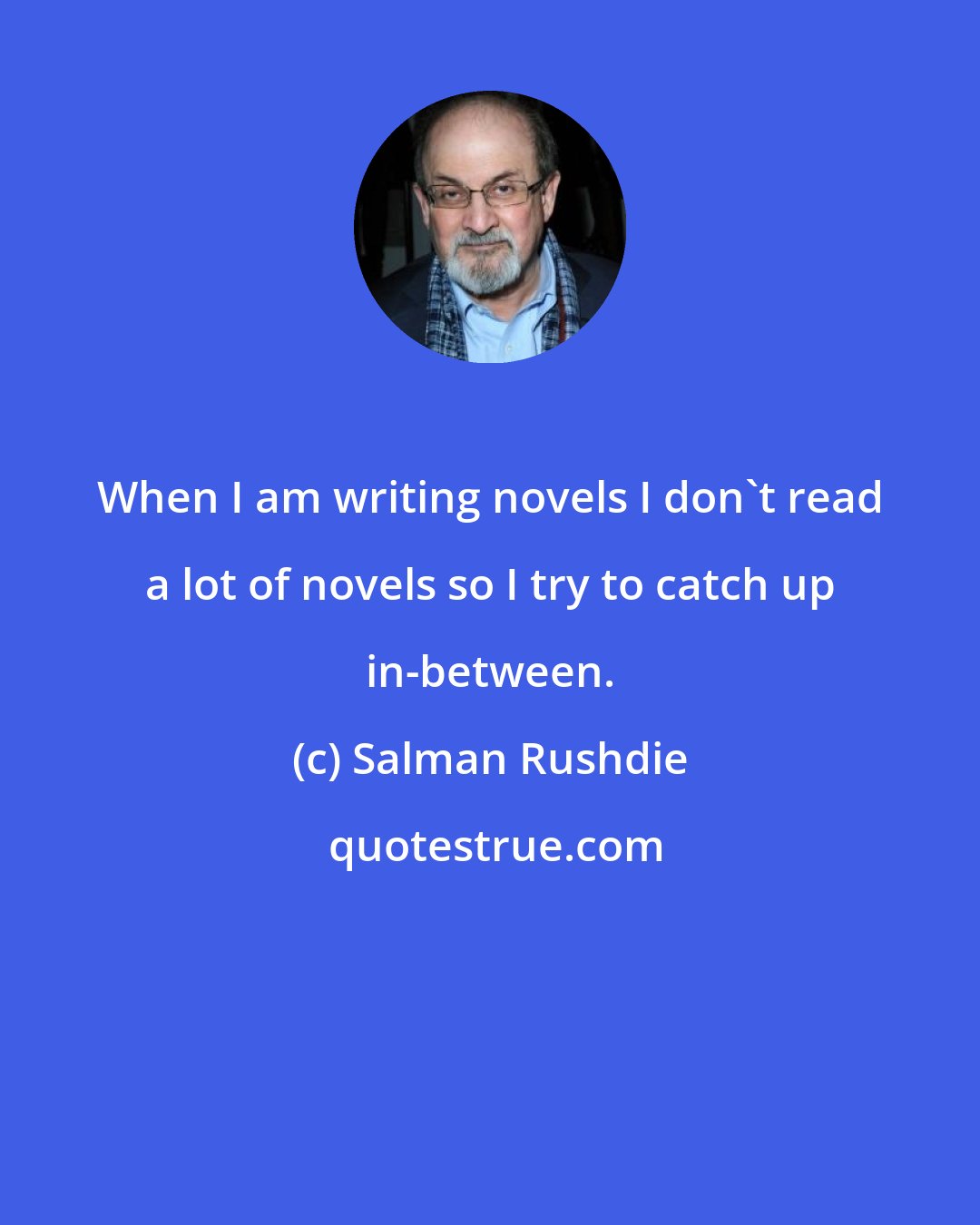 Salman Rushdie: When I am writing novels I don't read a lot of novels so I try to catch up in-between.