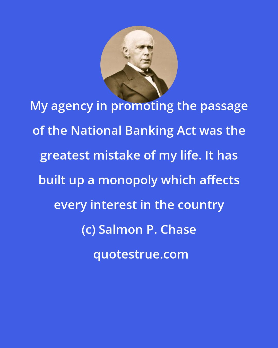 Salmon P. Chase: My agency in promoting the passage of the National Banking Act was the greatest mistake of my life. It has built up a monopoly which affects every interest in the country