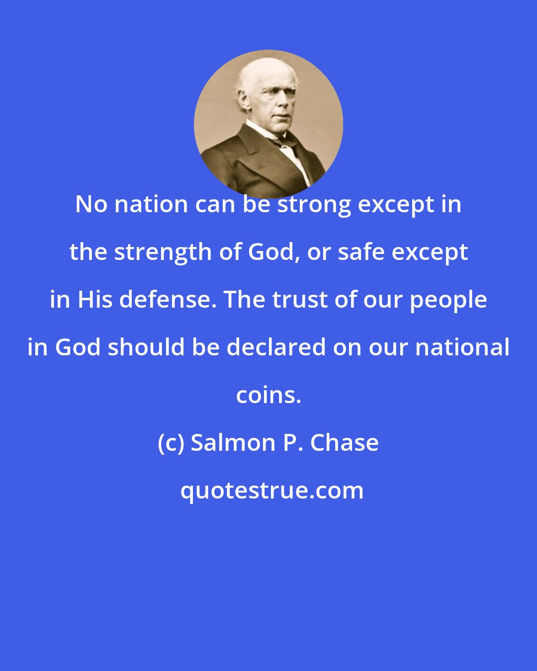 Salmon P. Chase: No nation can be strong except in the strength of God, or safe except in His defense. The trust of our people in God should be declared on our national coins.