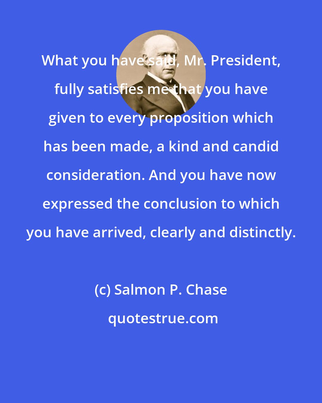 Salmon P. Chase: What you have said, Mr. President, fully satisfies me that you have given to every proposition which has been made, a kind and candid consideration. And you have now expressed the conclusion to which you have arrived, clearly and distinctly.