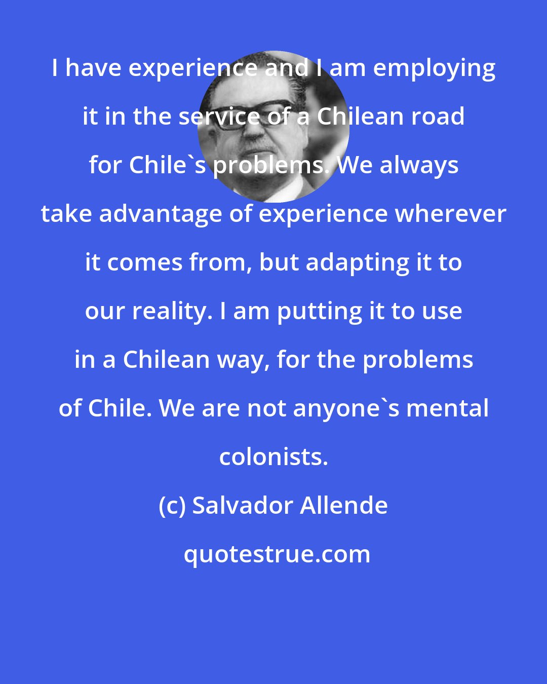 Salvador Allende: I have experience and I am employing it in the service of a Chilean road for Chile's problems. We always take advantage of experience wherever it comes from, but adapting it to our reality. I am putting it to use in a Chilean way, for the problems of Chile. We are not anyone's mental colonists.