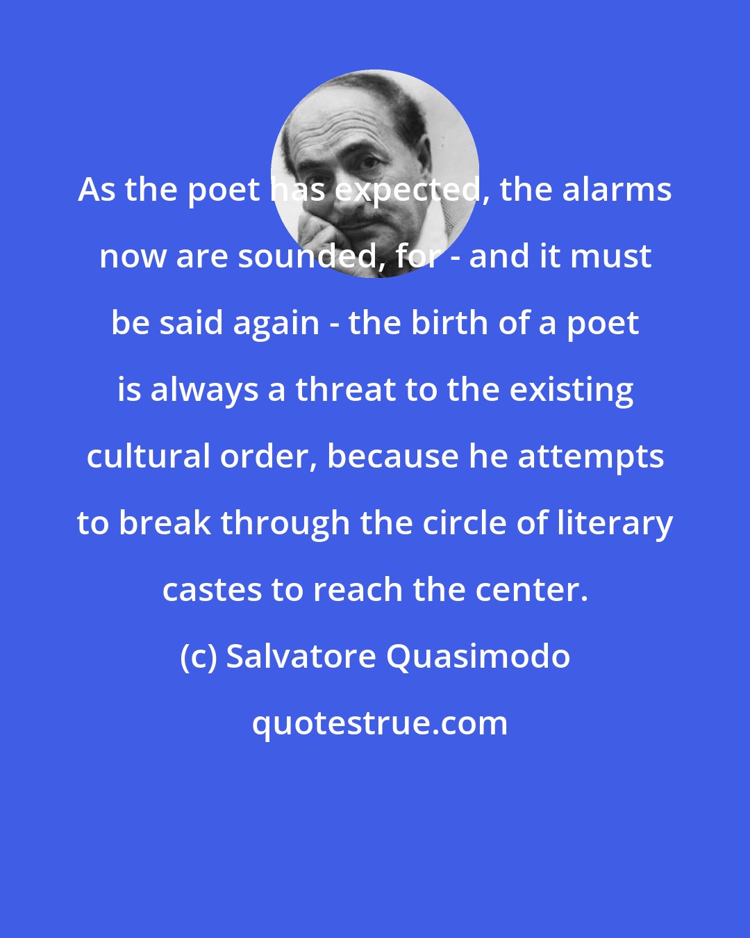 Salvatore Quasimodo: As the poet has expected, the alarms now are sounded, for - and it must be said again - the birth of a poet is always a threat to the existing cultural order, because he attempts to break through the circle of literary castes to reach the center.