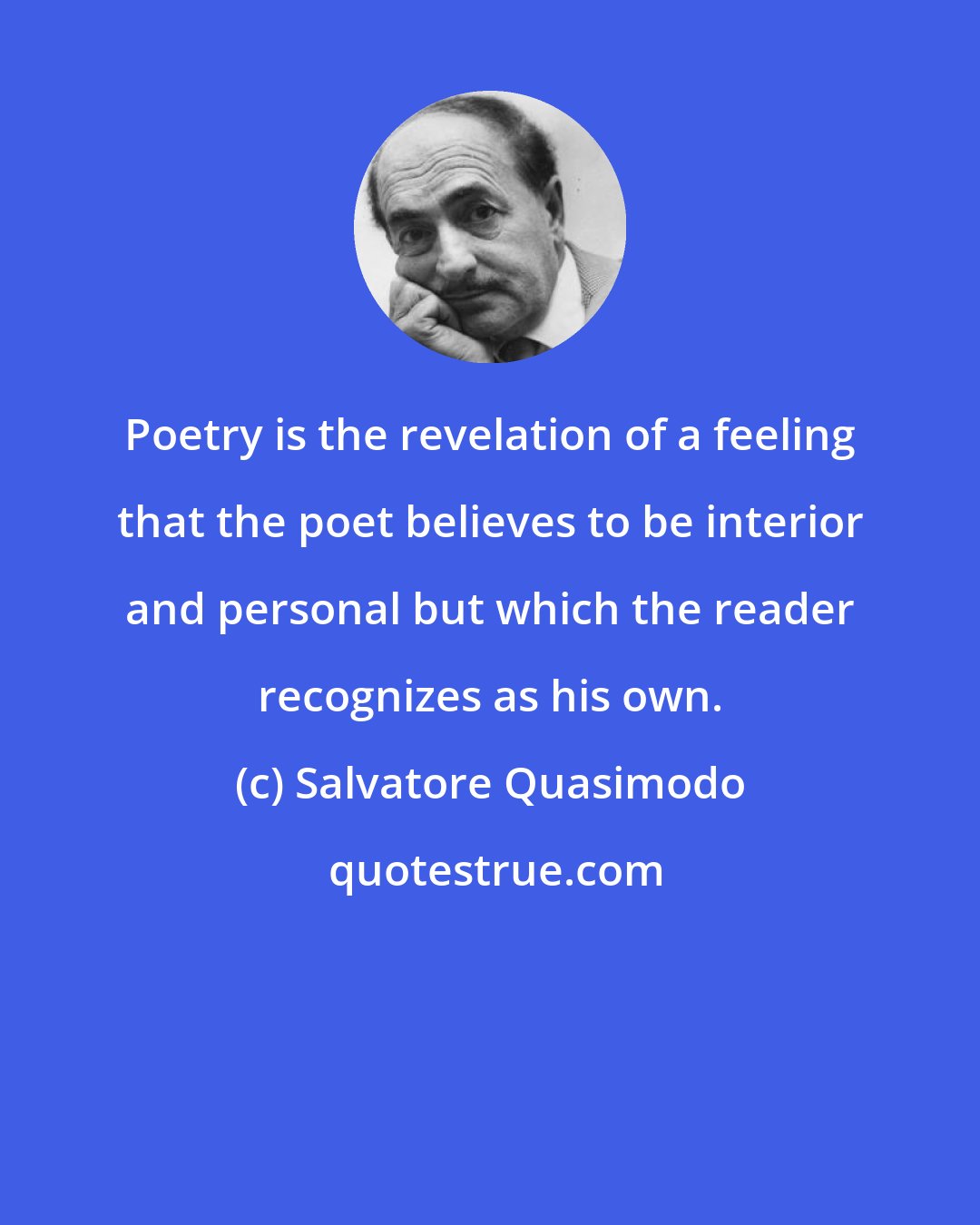 Salvatore Quasimodo: Poetry is the revelation of a feeling that the poet believes to be interior and personal but which the reader recognizes as his own.