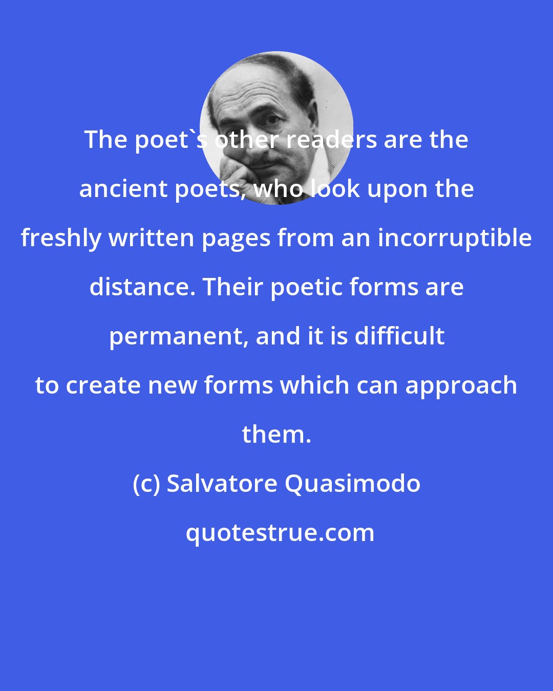 Salvatore Quasimodo: The poet's other readers are the ancient poets, who look upon the freshly written pages from an incorruptible distance. Their poetic forms are permanent, and it is difficult to create new forms which can approach them.