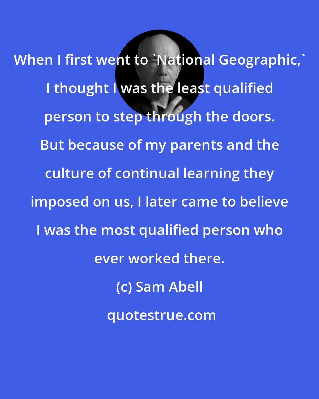 Sam Abell: When I first went to 'National Geographic,' I thought I was the least qualified person to step through the doors. But because of my parents and the culture of continual learning they imposed on us, I later came to believe I was the most qualified person who ever worked there.
