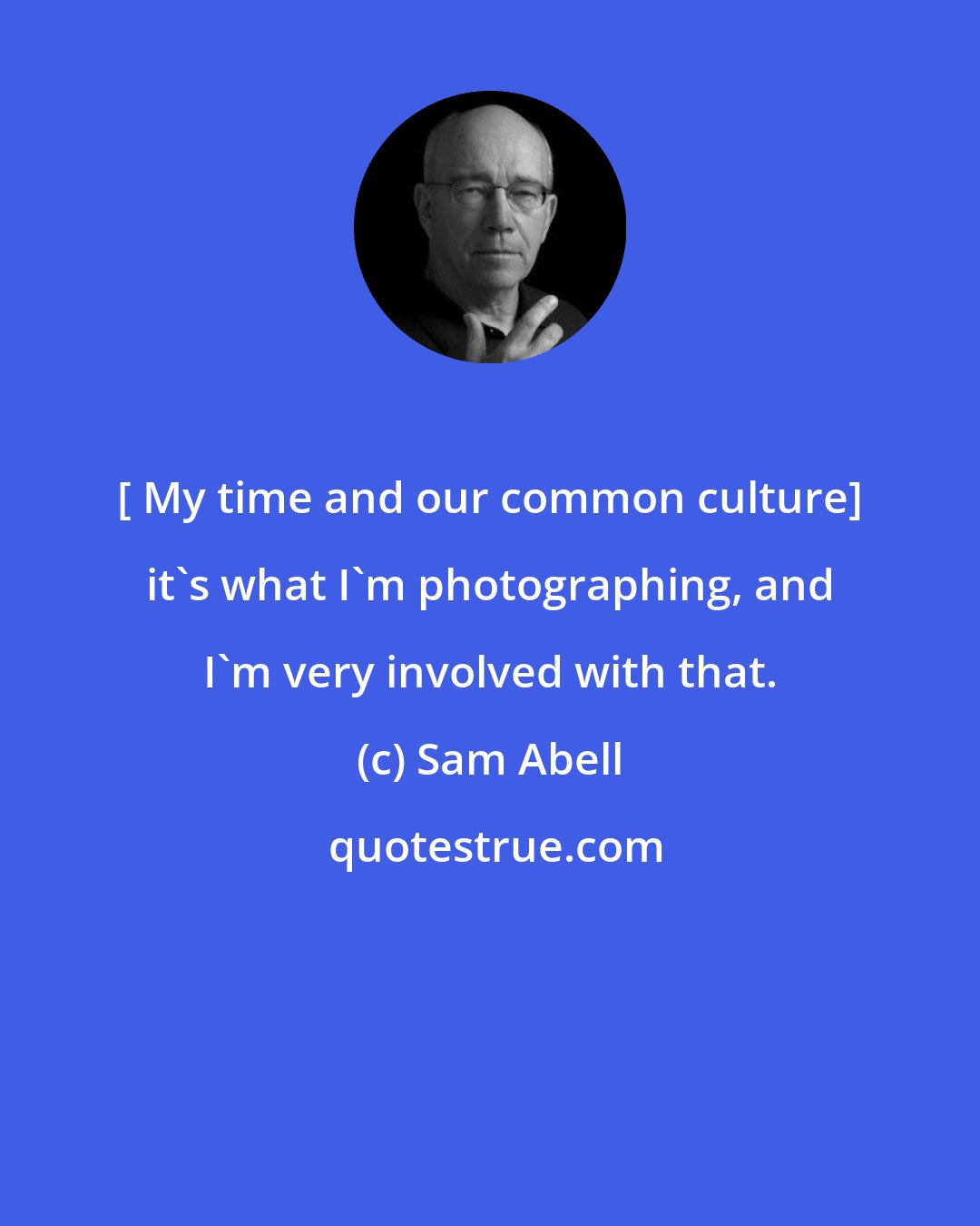 Sam Abell: [ My time and our common culture] it's what I'm photographing, and I'm very involved with that.