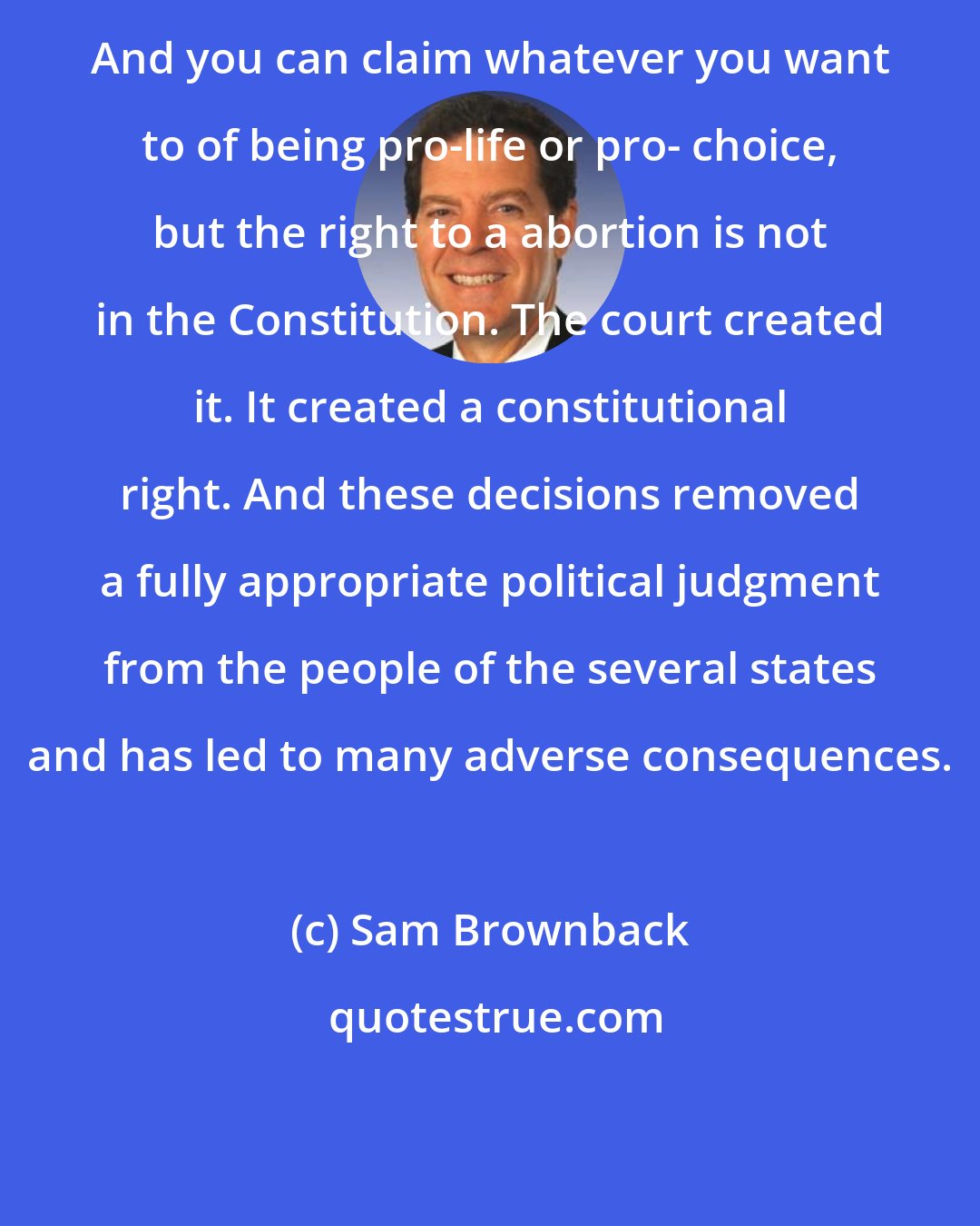 Sam Brownback: And you can claim whatever you want to of being pro-life or pro- choice, but the right to a abortion is not in the Constitution. The court created it. It created a constitutional right. And these decisions removed a fully appropriate political judgment from the people of the several states and has led to many adverse consequences.