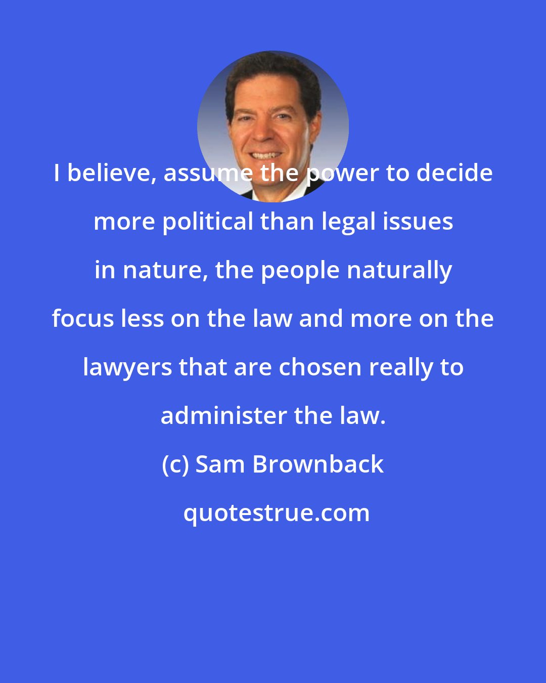 Sam Brownback: I believe, assume the power to decide more political than legal issues in nature, the people naturally focus less on the law and more on the lawyers that are chosen really to administer the law.