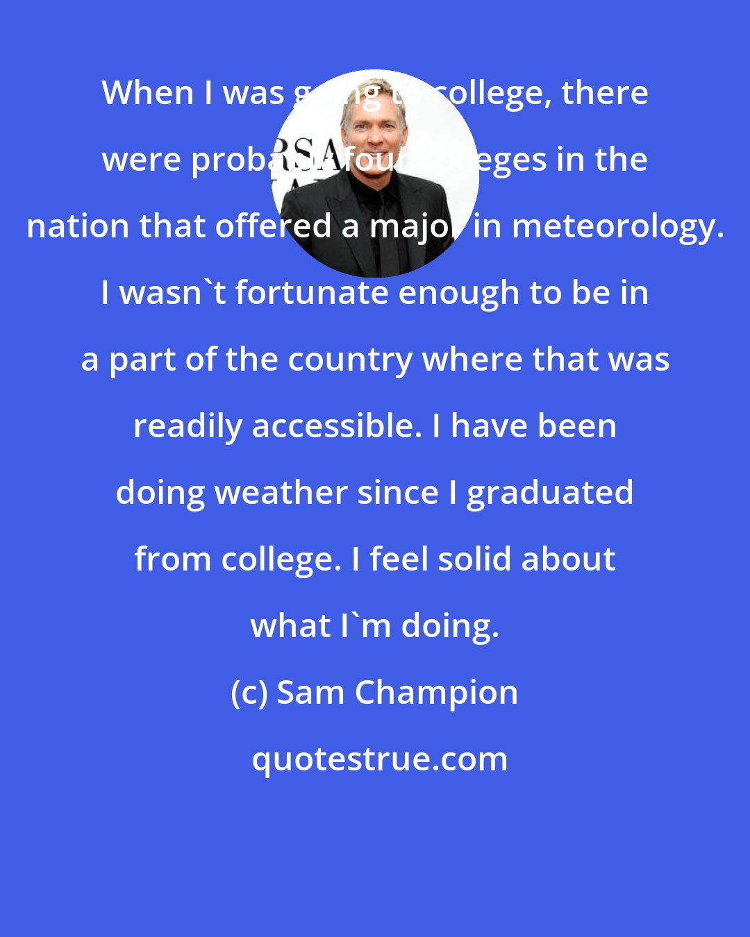 Sam Champion: When I was going to college, there were probably four colleges in the nation that offered a major in meteorology. I wasn't fortunate enough to be in a part of the country where that was readily accessible. I have been doing weather since I graduated from college. I feel solid about what I'm doing.