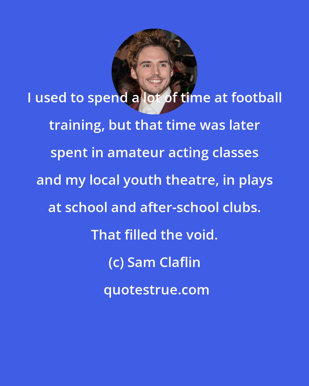 Sam Claflin: I used to spend a lot of time at football training, but that time was later spent in amateur acting classes and my local youth theatre, in plays at school and after-school clubs. That filled the void.