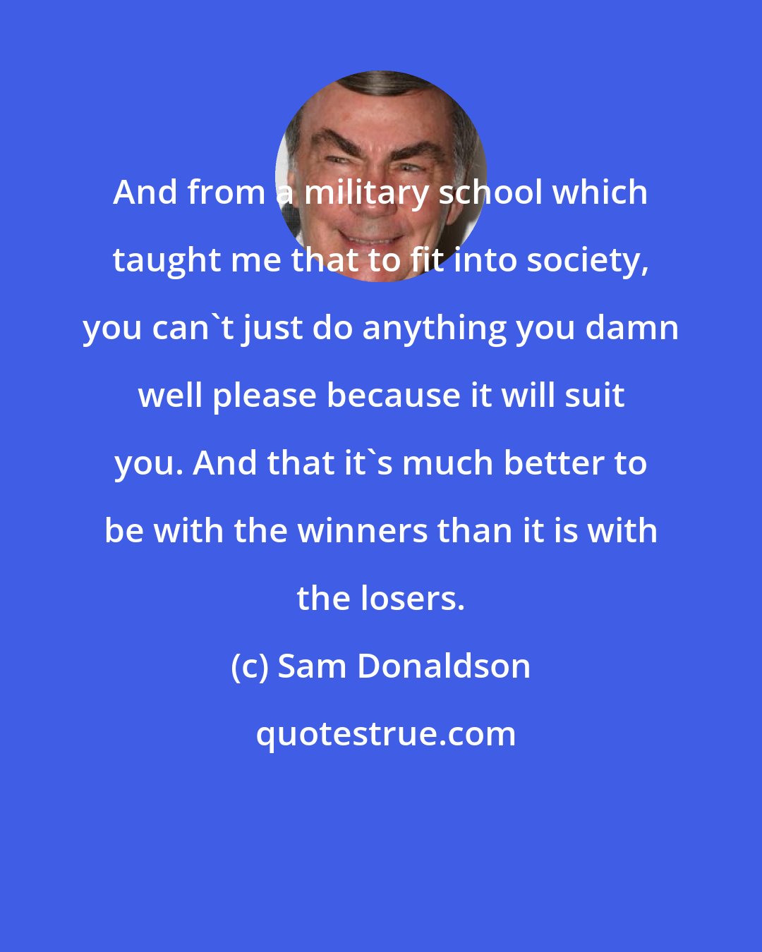 Sam Donaldson: And from a military school which taught me that to fit into society, you can't just do anything you damn well please because it will suit you. And that it's much better to be with the winners than it is with the losers.