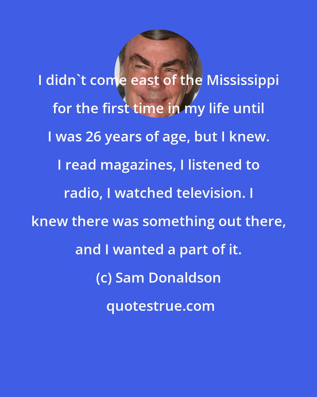 Sam Donaldson: I didn't come east of the Mississippi for the first time in my life until I was 26 years of age, but I knew. I read magazines, I listened to radio, I watched television. I knew there was something out there, and I wanted a part of it.