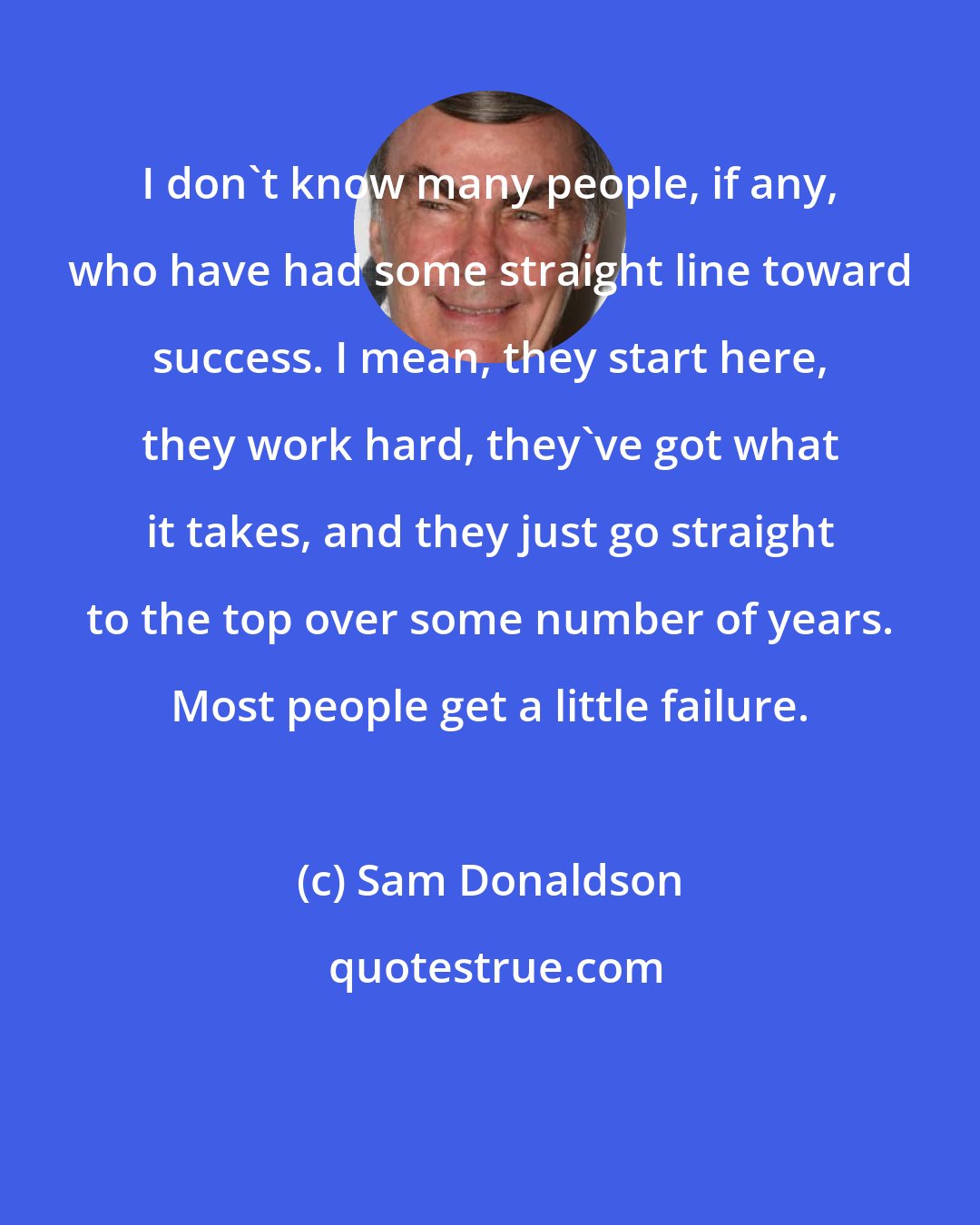 Sam Donaldson: I don't know many people, if any, who have had some straight line toward success. I mean, they start here, they work hard, they've got what it takes, and they just go straight to the top over some number of years. Most people get a little failure.