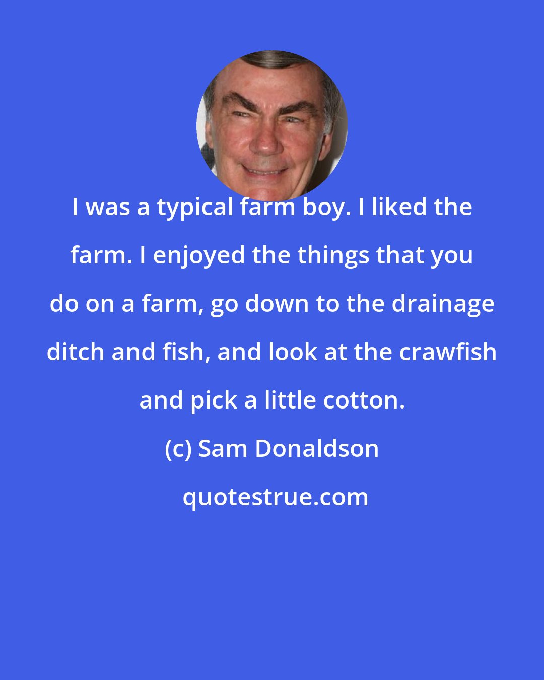 Sam Donaldson: I was a typical farm boy. I liked the farm. I enjoyed the things that you do on a farm, go down to the drainage ditch and fish, and look at the crawfish and pick a little cotton.