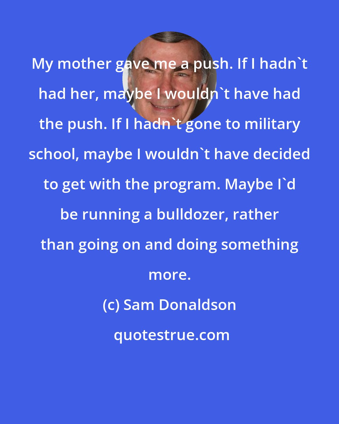 Sam Donaldson: My mother gave me a push. If I hadn't had her, maybe I wouldn't have had the push. If I hadn't gone to military school, maybe I wouldn't have decided to get with the program. Maybe I'd be running a bulldozer, rather than going on and doing something more.