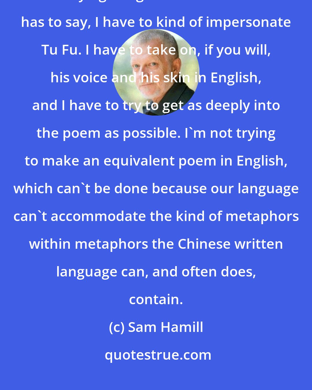 Sam Hamill: One of the things I love about translation is it obliterates the self. When I'm trying to figure out what Tu Fu has to say, I have to kind of impersonate Tu Fu. I have to take on, if you will, his voice and his skin in English, and I have to try to get as deeply into the poem as possible. I'm not trying to make an equivalent poem in English, which can't be done because our language can't accommodate the kind of metaphors within metaphors the Chinese written language can, and often does, contain.