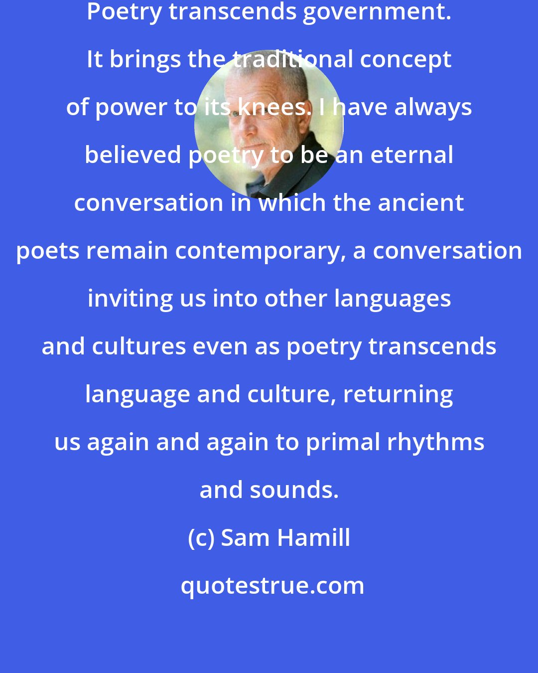 Sam Hamill: Poetry transcends the nation-state. Poetry transcends government. It brings the traditional concept of power to its knees. I have always believed poetry to be an eternal conversation in which the ancient poets remain contemporary, a conversation inviting us into other languages and cultures even as poetry transcends language and culture, returning us again and again to primal rhythms and sounds.