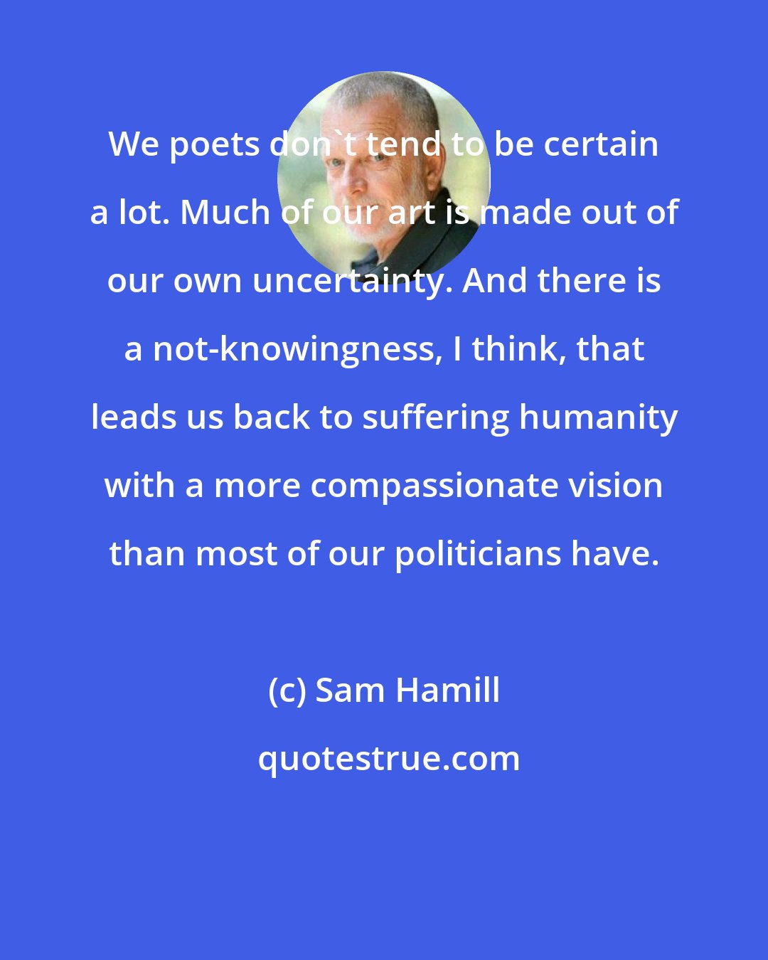 Sam Hamill: We poets don't tend to be certain a lot. Much of our art is made out of our own uncertainty. And there is a not-knowingness, I think, that leads us back to suffering humanity with a more compassionate vision than most of our politicians have.