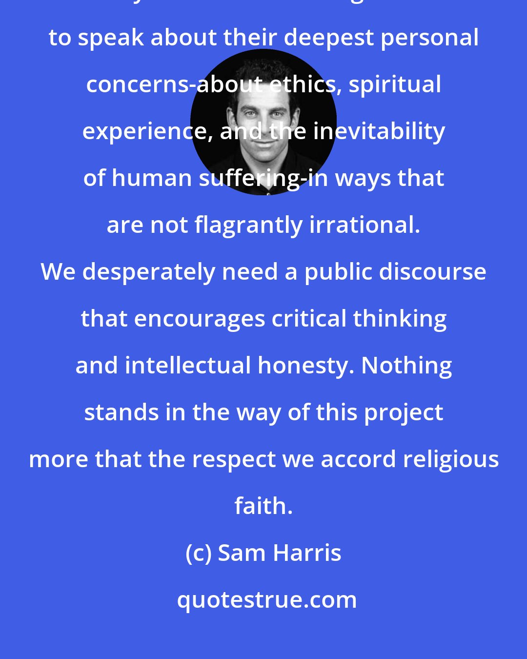 Sam Harris: One of the greatest challenges facing civilization in the twenty-first century is for human beings to learn to speak about their deepest personal concerns-about ethics, spiritual experience, and the inevitability of human suffering-in ways that are not flagrantly irrational. We desperately need a public discourse that encourages critical thinking and intellectual honesty. Nothing stands in the way of this project more that the respect we accord religious faith.