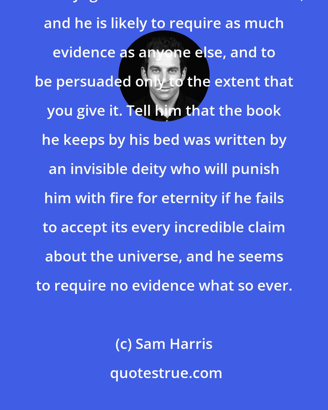 Sam Harris: Tell a devout Christian that his wife is cheating on him, or that frozen yogurt can make a man invisible, and he is likely to require as much evidence as anyone else, and to be persuaded only to the extent that you give it. Tell him that the book he keeps by his bed was written by an invisible deity who will punish him with fire for eternity if he fails to accept its every incredible claim about the universe, and he seems to require no evidence what so ever.