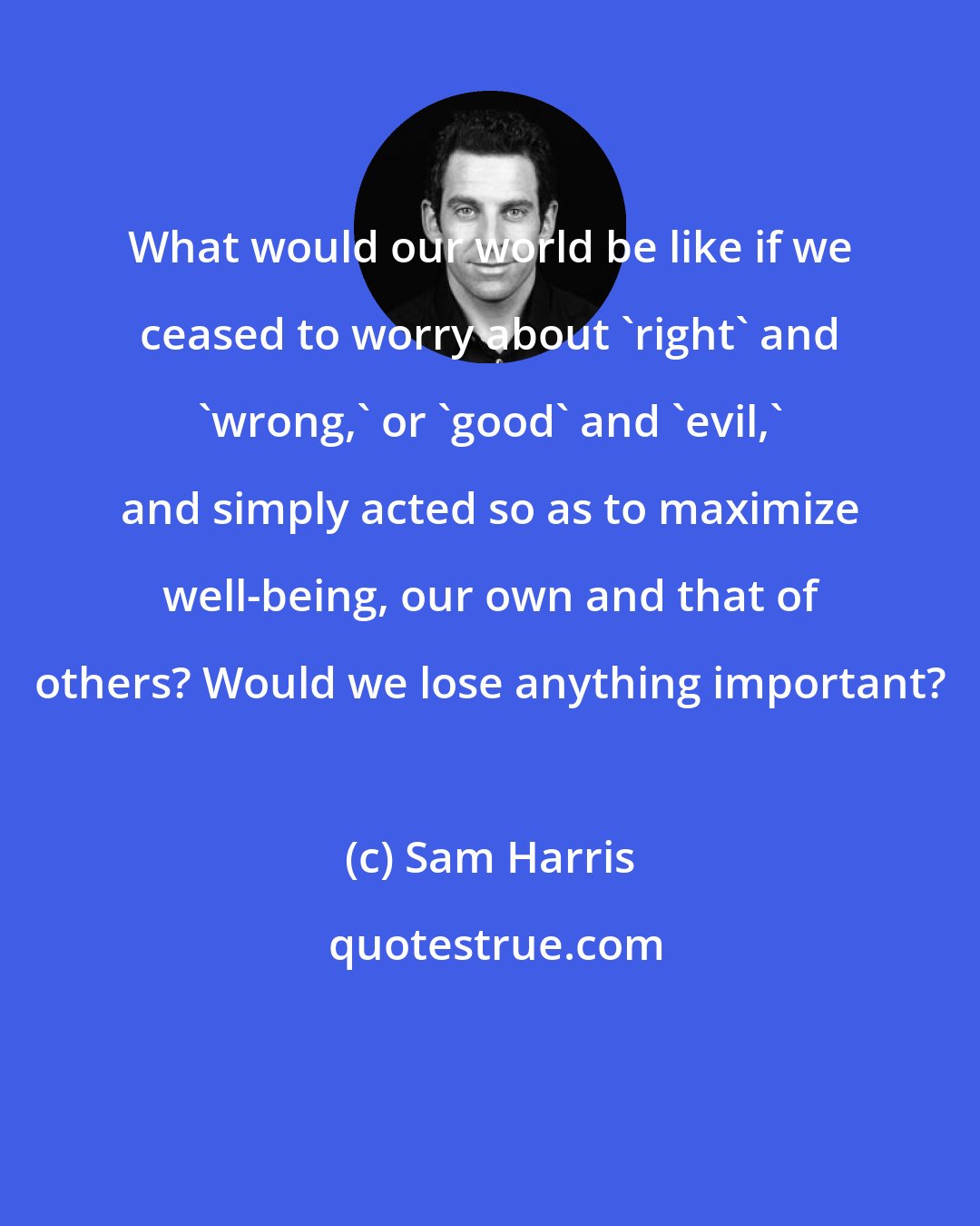 Sam Harris: What would our world be like if we ceased to worry about 'right' and 'wrong,' or 'good' and 'evil,' and simply acted so as to maximize well-being, our own and that of others? Would we lose anything important?