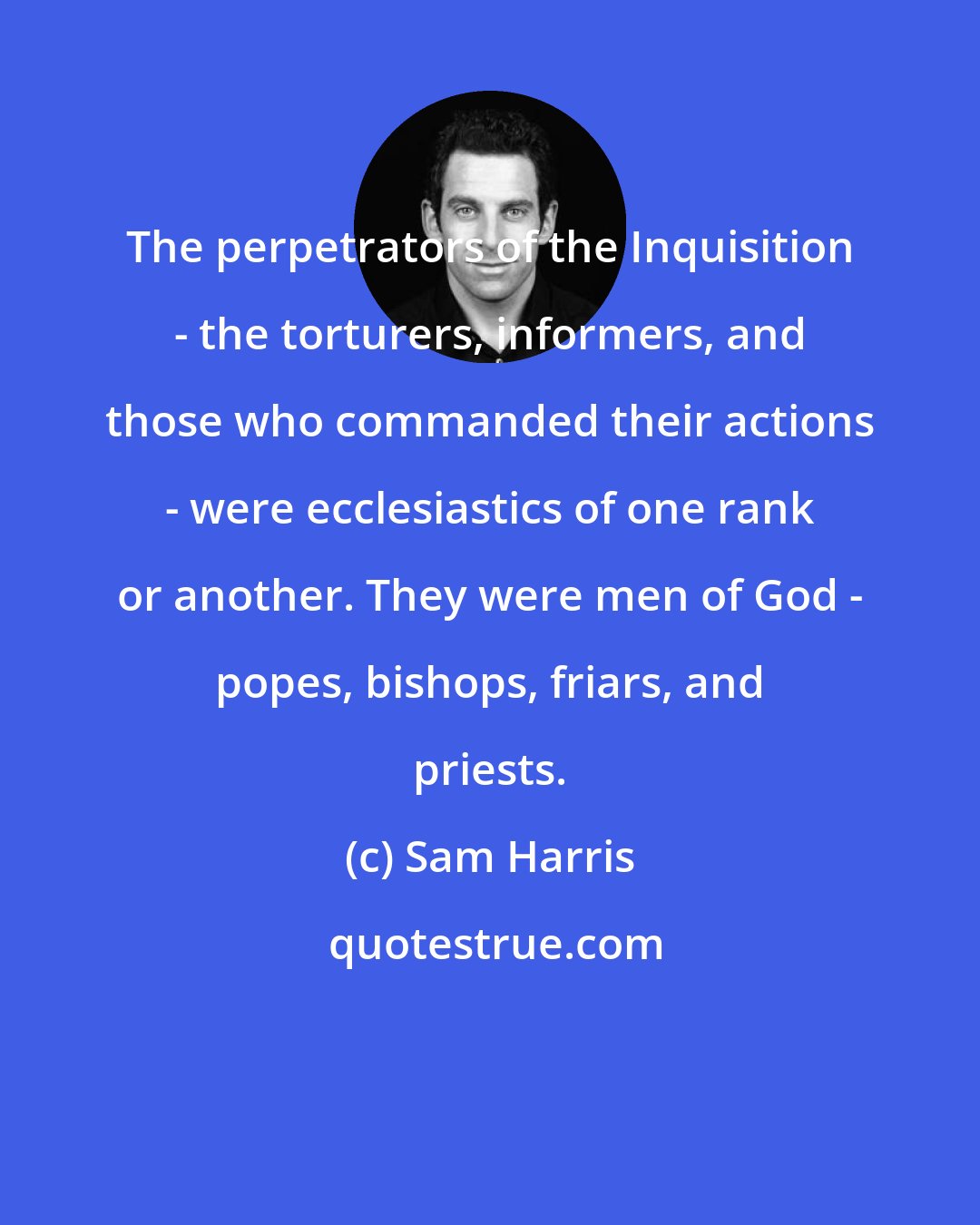 Sam Harris: The perpetrators of the Inquisition - the torturers, informers, and those who commanded their actions - were ecclesiastics of one rank or another. They were men of God - popes, bishops, friars, and priests.