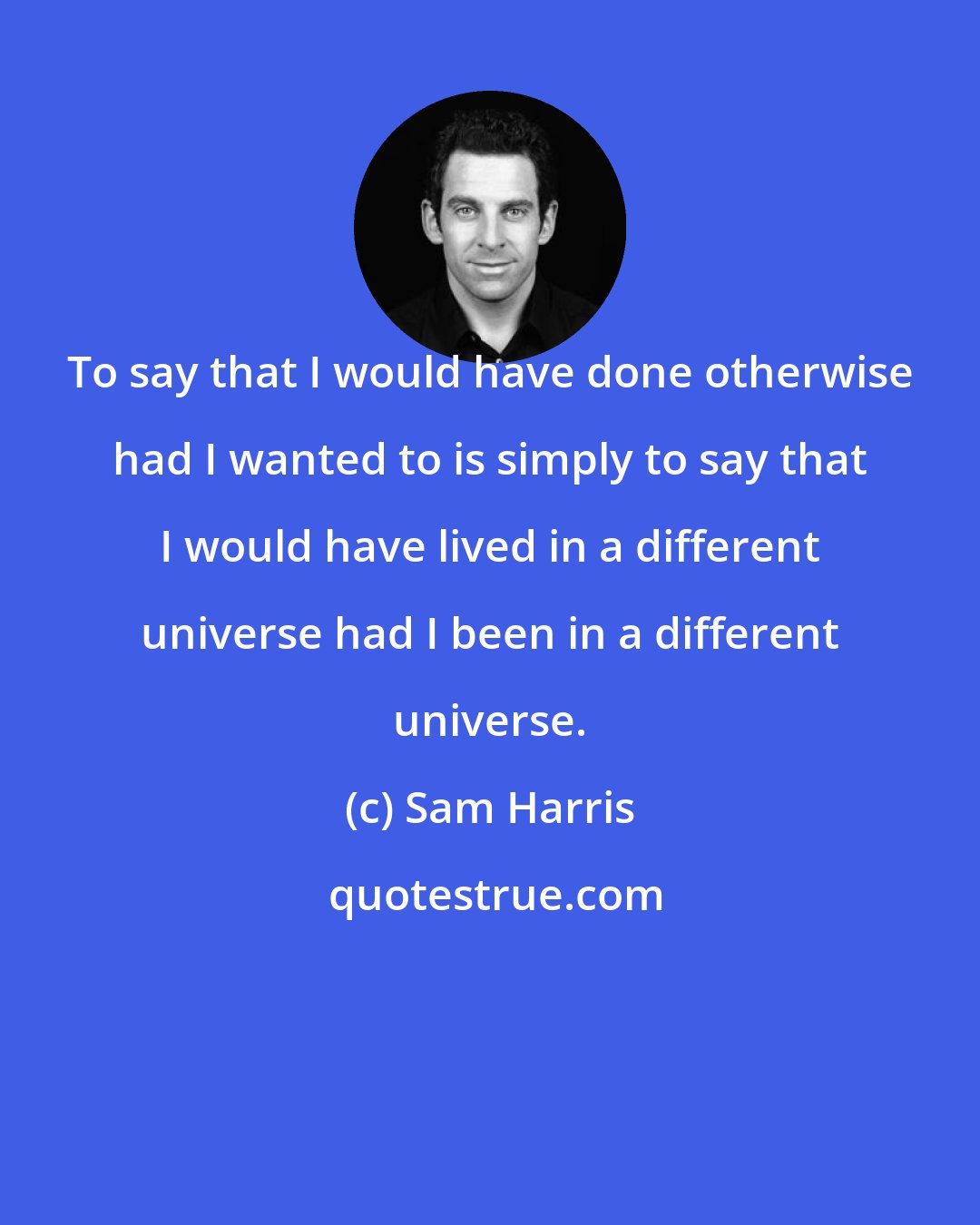 Sam Harris: To say that I would have done otherwise had I wanted to is simply to say that I would have lived in a different universe had I been in a different universe.