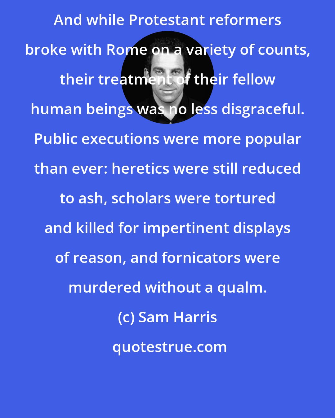 Sam Harris: And while Protestant reformers broke with Rome on a variety of counts, their treatment of their fellow human beings was no less disgraceful. Public executions were more popular than ever: heretics were still reduced to ash, scholars were tortured and killed for impertinent displays of reason, and fornicators were murdered without a qualm.