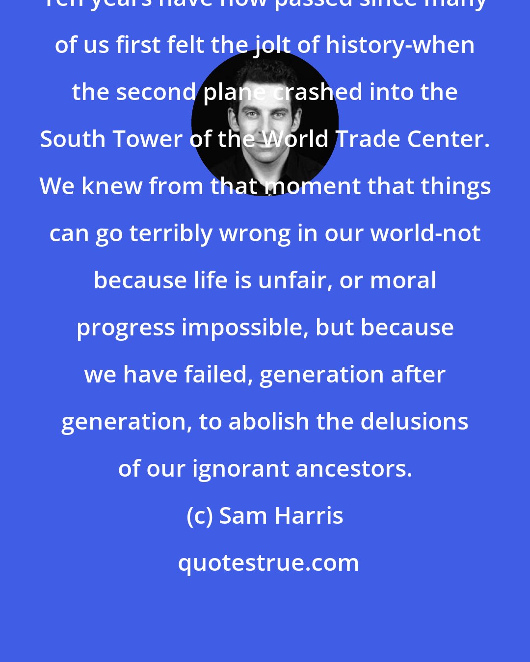 Sam Harris: Ten years have now passed since many of us first felt the jolt of history-when the second plane crashed into the South Tower of the World Trade Center. We knew from that moment that things can go terribly wrong in our world-not because life is unfair, or moral progress impossible, but because we have failed, generation after generation, to abolish the delusions of our ignorant ancestors.
