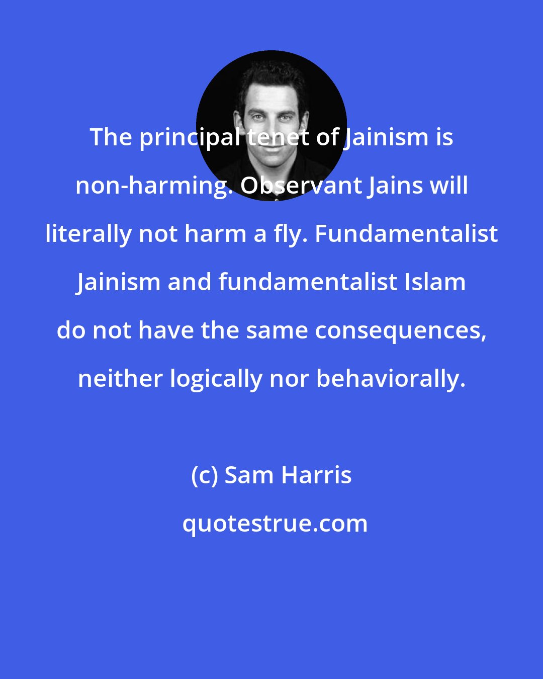 Sam Harris: The principal tenet of Jainism is non-harming. Observant Jains will literally not harm a fly. Fundamentalist Jainism and fundamentalist Islam do not have the same consequences, neither logically nor behaviorally.