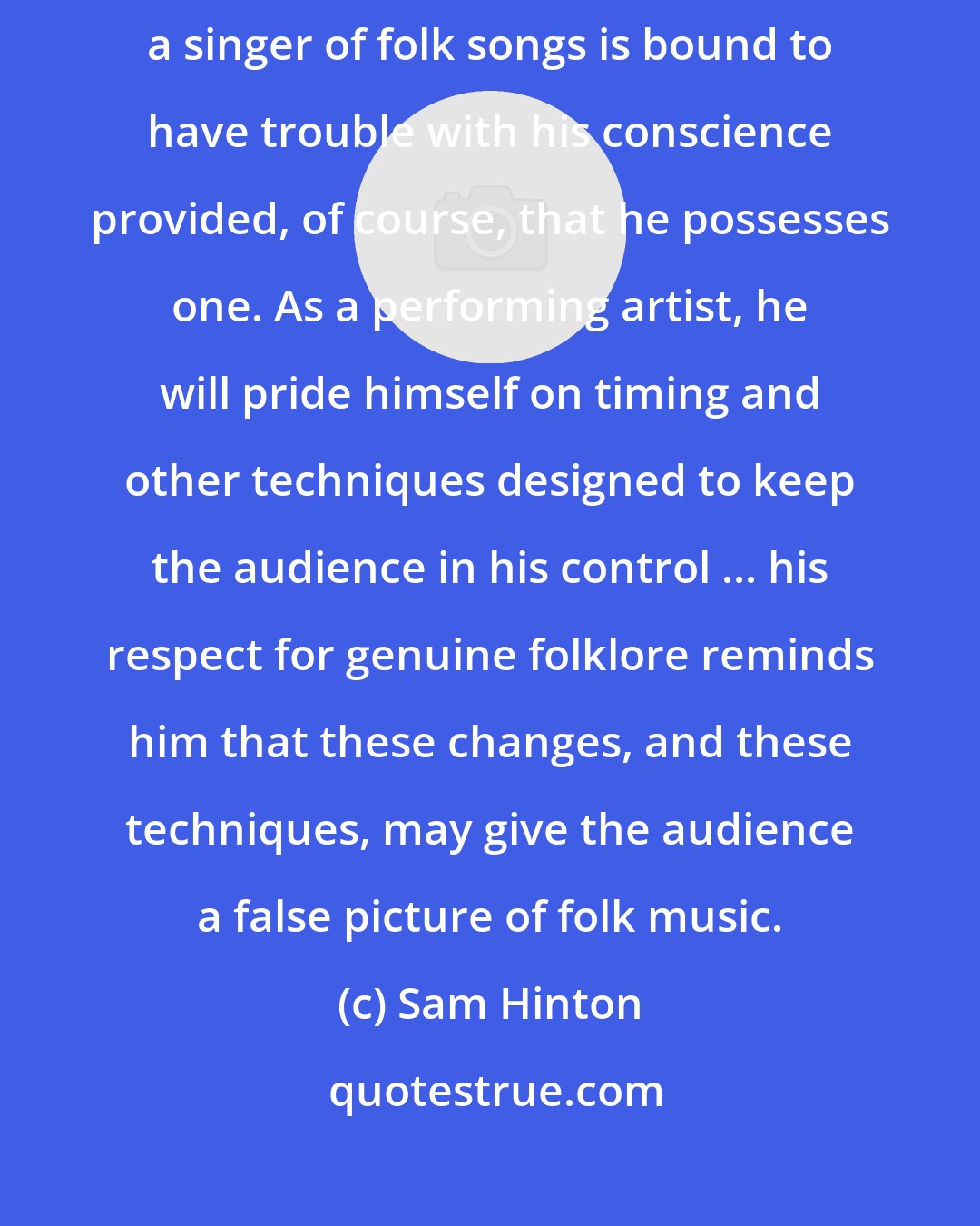 Sam Hinton: A professional entertainer who allows himself to become known as a singer of folk songs is bound to have trouble with his conscience provided, of course, that he possesses one. As a performing artist, he will pride himself on timing and other techniques designed to keep the audience in his control ... his respect for genuine folklore reminds him that these changes, and these techniques, may give the audience a false picture of folk music.