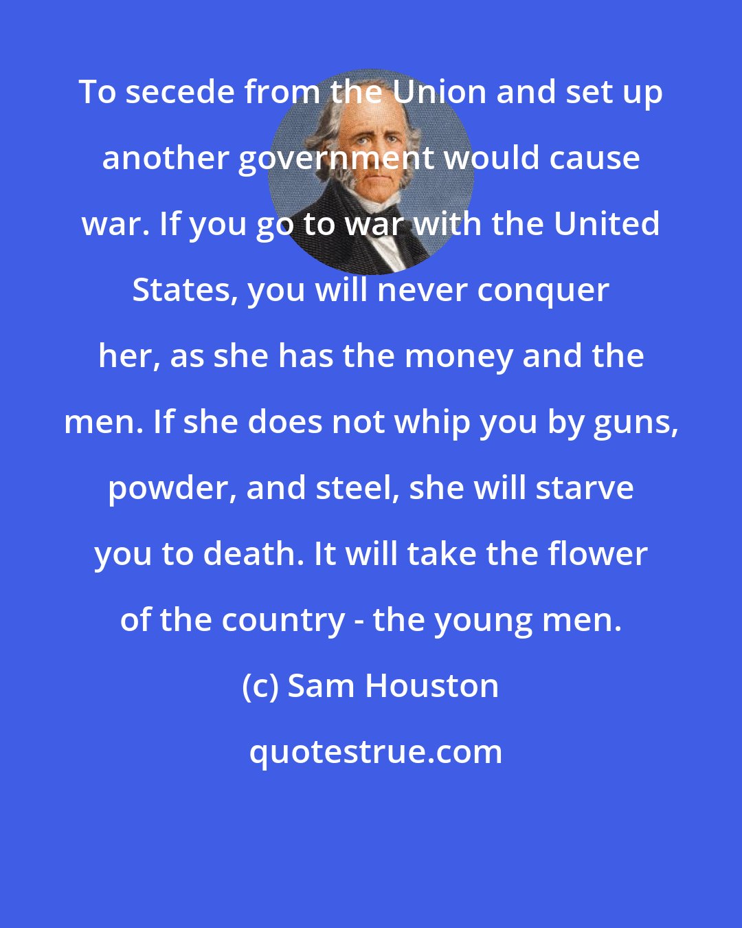 Sam Houston: To secede from the Union and set up another government would cause war. If you go to war with the United States, you will never conquer her, as she has the money and the men. If she does not whip you by guns, powder, and steel, she will starve you to death. It will take the flower of the country - the young men.