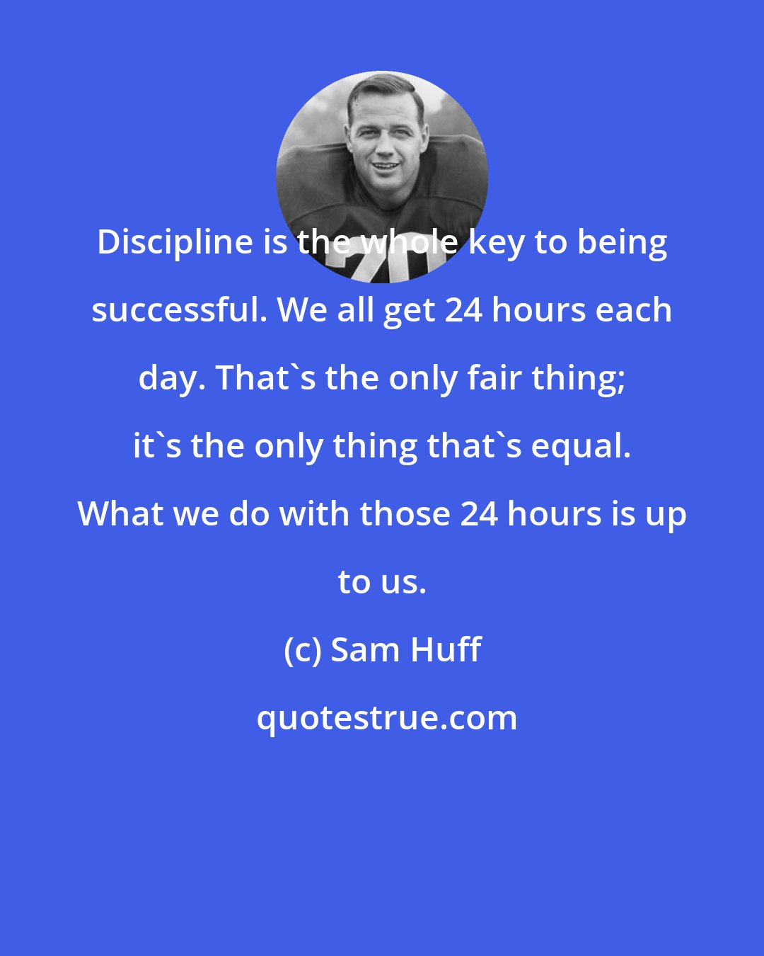 Sam Huff: Discipline is the whole key to being successful. We all get 24 hours each day. That's the only fair thing; it's the only thing that's equal. What we do with those 24 hours is up to us.