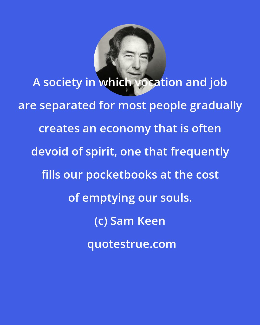 Sam Keen: A society in which vocation and job are separated for most people gradually creates an economy that is often devoid of spirit, one that frequently fills our pocketbooks at the cost of emptying our souls.