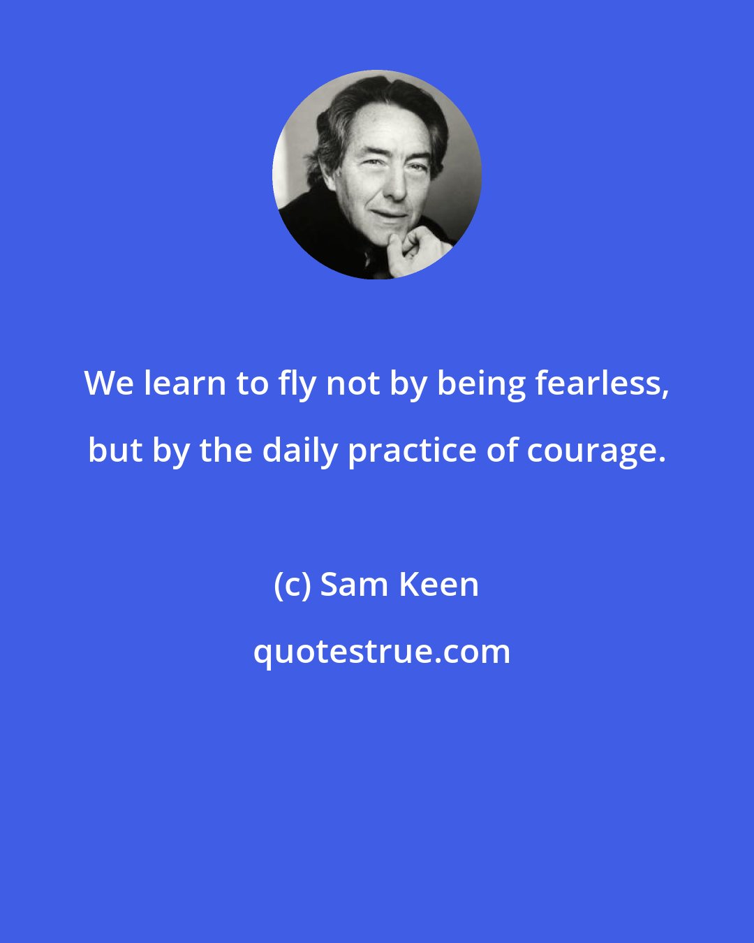Sam Keen: We learn to fly not by being fearless, but by the daily practice of courage.