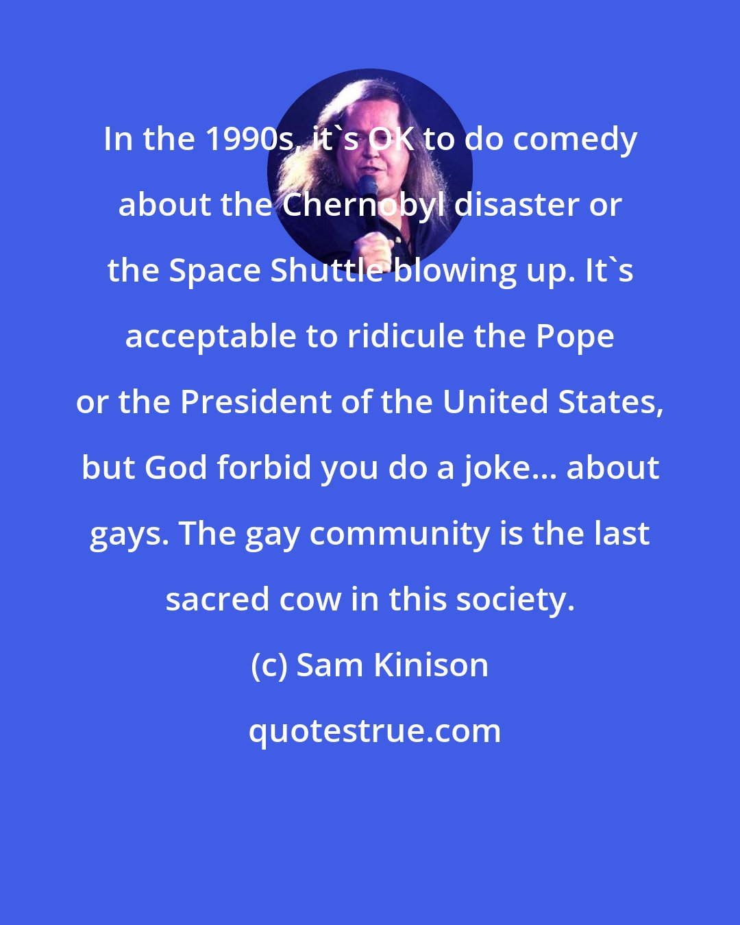 Sam Kinison: In the 1990s, it's OK to do comedy about the Chernobyl disaster or the Space Shuttle blowing up. It's acceptable to ridicule the Pope or the President of the United States, but God forbid you do a joke... about gays. The gay community is the last sacred cow in this society.