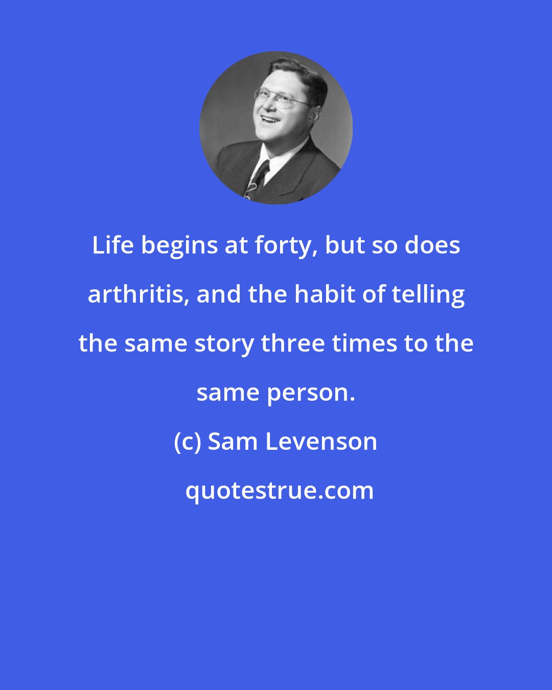 Sam Levenson: Life begins at forty, but so does arthritis, and the habit of telling the same story three times to the same person.