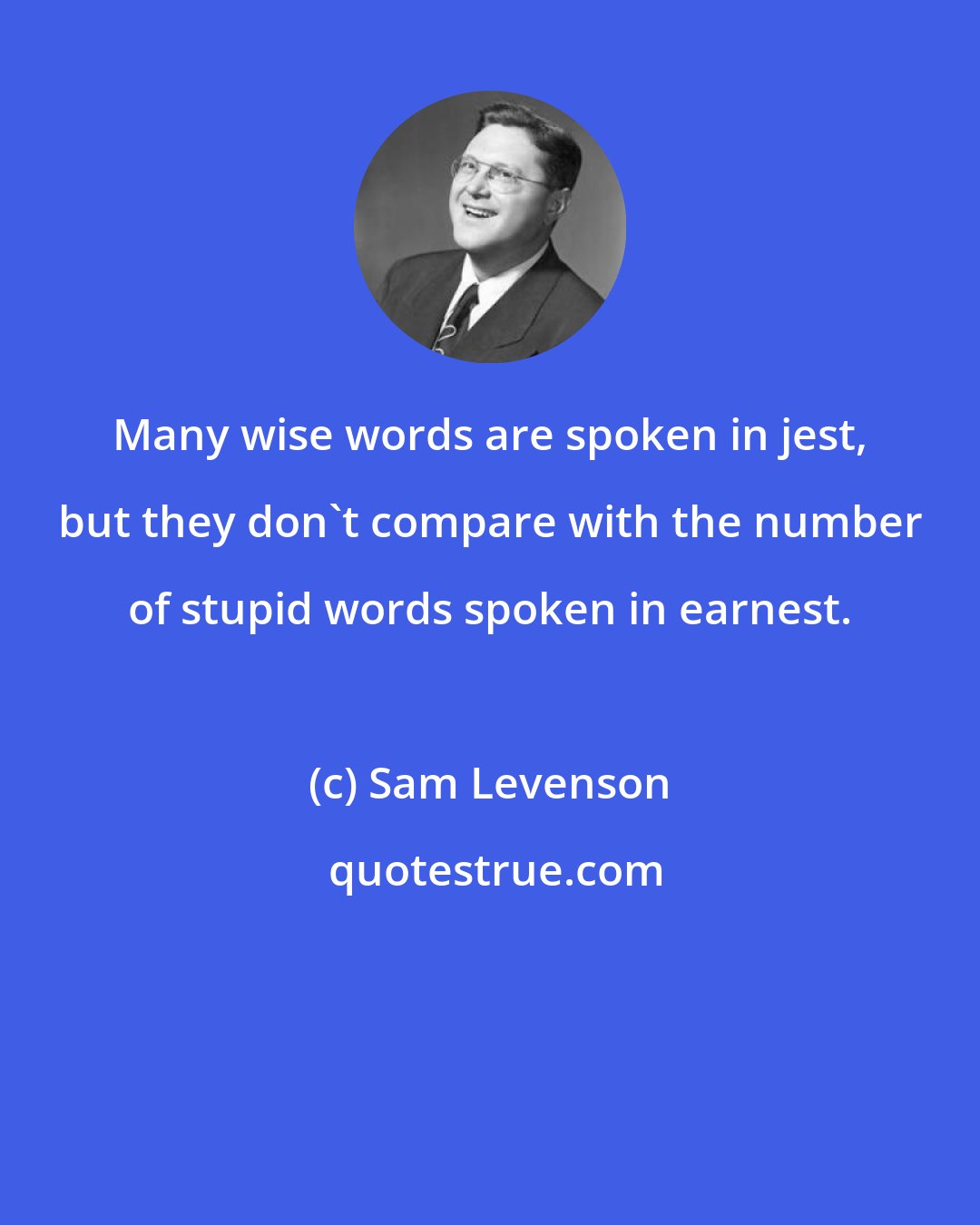 Sam Levenson: Many wise words are spoken in jest, but they don't compare with the number of stupid words spoken in earnest.