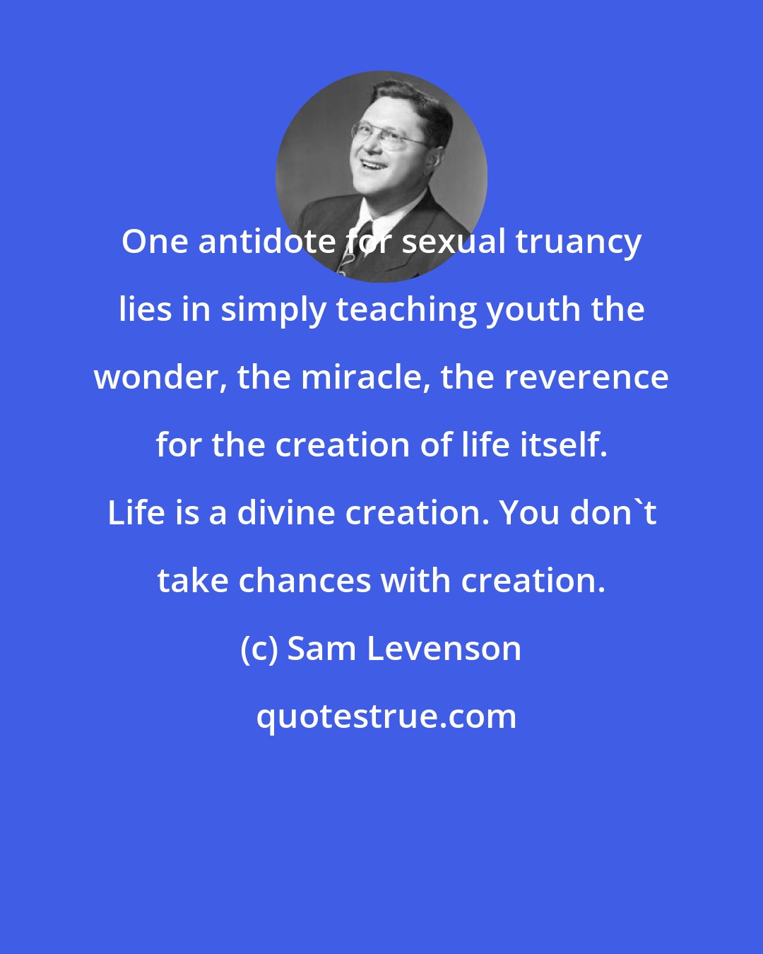 Sam Levenson: One antidote for sexual truancy lies in simply teaching youth the wonder, the miracle, the reverence for the creation of life itself. Life is a divine creation. You don't take chances with creation.