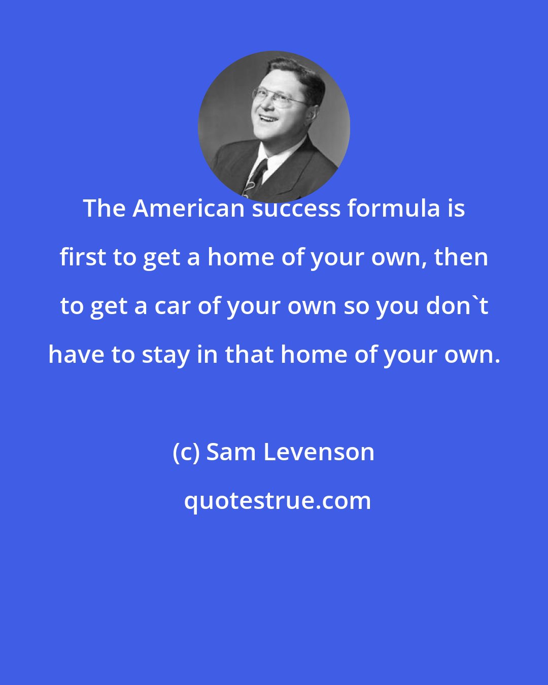 Sam Levenson: The American success formula is first to get a home of your own, then to get a car of your own so you don't have to stay in that home of your own.