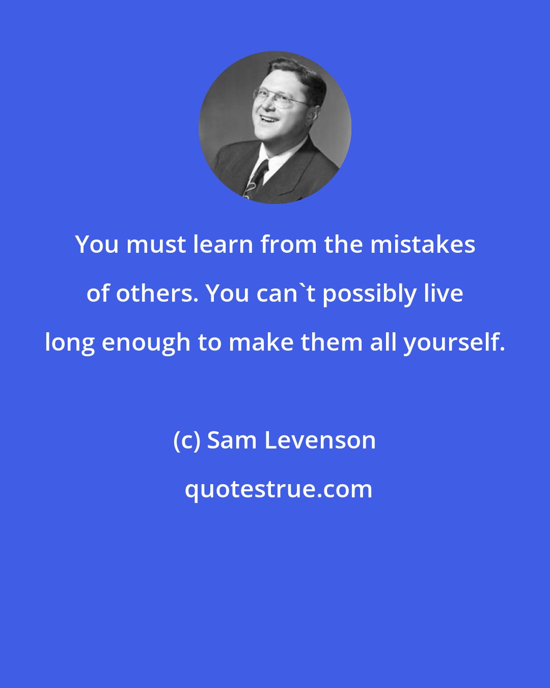 Sam Levenson: You must learn from the mistakes of others. You can't possibly live long enough to make them all yourself.